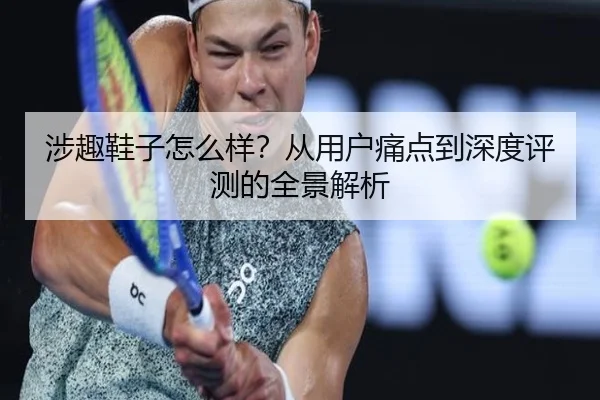 涉趣鞋子怎么样？从用户痛点到深度评测的全景解析